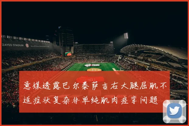 意媒透露巴尔泰萨吉右大腿屈肌不适症状复杂非单纯肌肉痉挛问题
