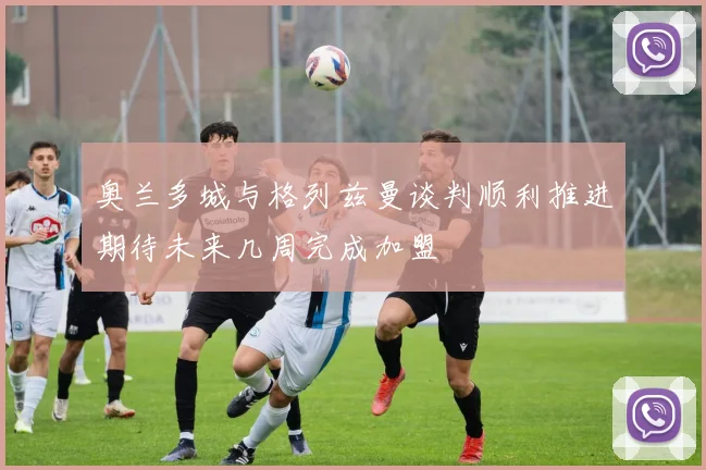 奥兰多城与格列兹曼谈判顺利推进期待未来几周完成加盟