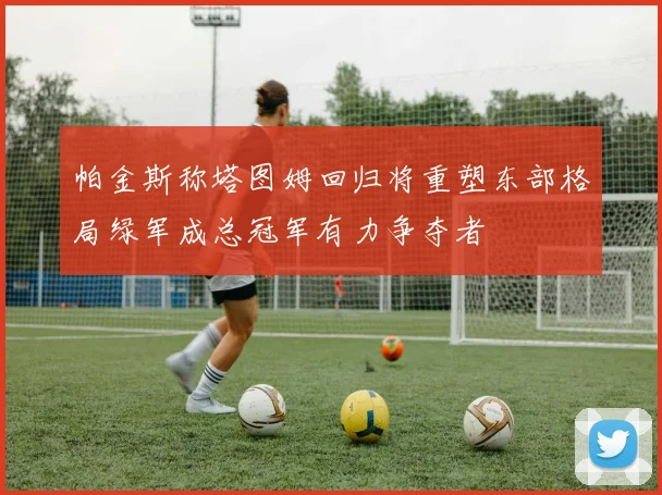 帕金斯称塔图姆回归将重塑东部格局绿军成总冠军有力争夺者