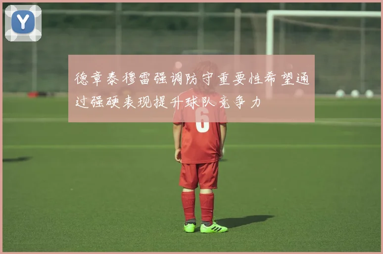 德章泰穆雷强调防守重要性希望通过强硬表现提升球队竞争力