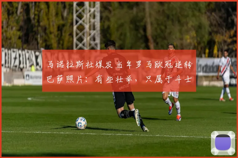 马诺拉斯社媒发当年罗马欧冠逆转巴萨照片：有些壮举，只属于斗士