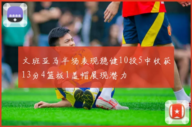 文班亚马半场表现稳健10投5中收获13分4篮板1盖帽展现潜力