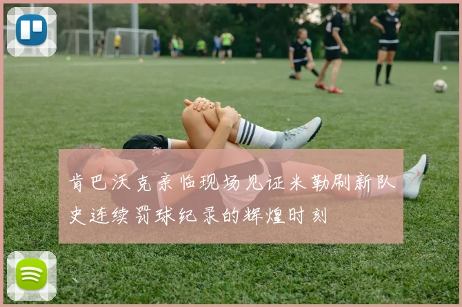 肯巴沃克亲临现场见证米勒刷新队史连续罚球纪录的辉煌时刻