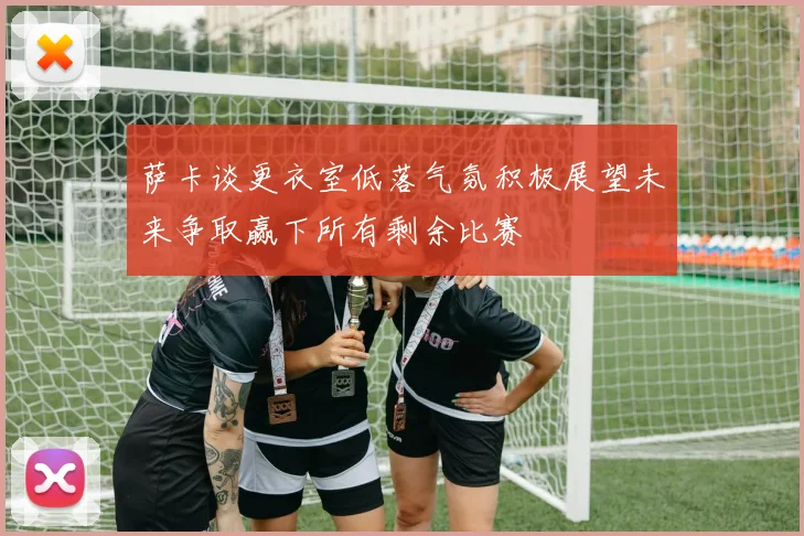 萨卡谈更衣室低落气氛积极展望未来争取赢下所有剩余比赛