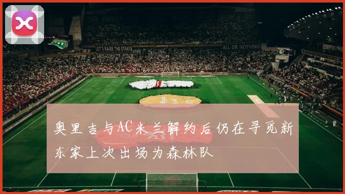 奥里吉与AC米兰解约后仍在寻觅新东家上次出场为森林队