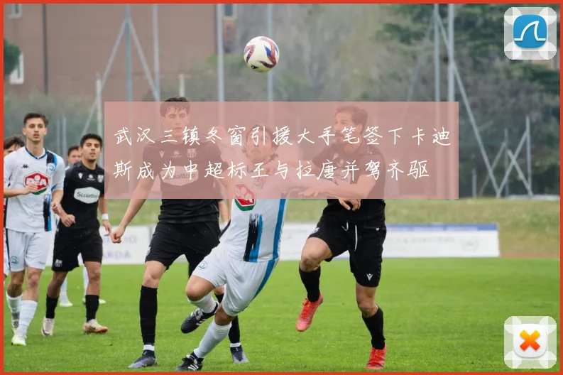 武汉三镇冬窗引援大手笔签下卡迪斯成为中超标王与拉唐并驾齐驱