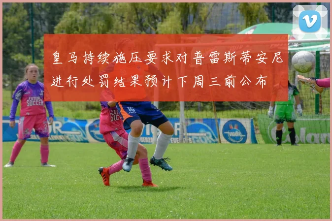 皇马持续施压要求对普雷斯蒂安尼进行处罚结果预计下周三前公布