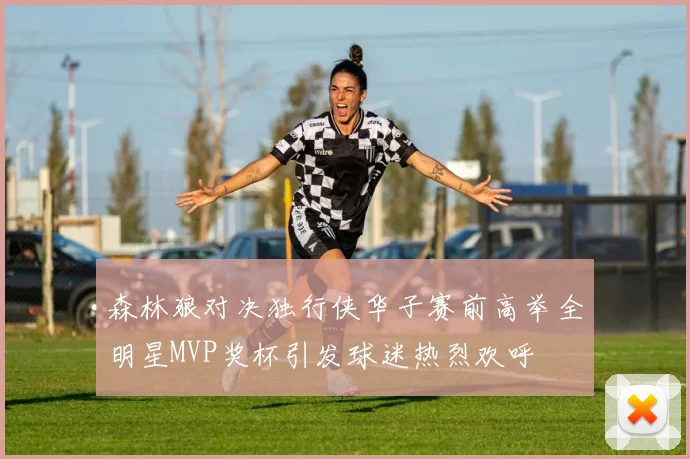 森林狼对决独行侠华子赛前高举全明星MVP奖杯引发球迷热烈欢呼