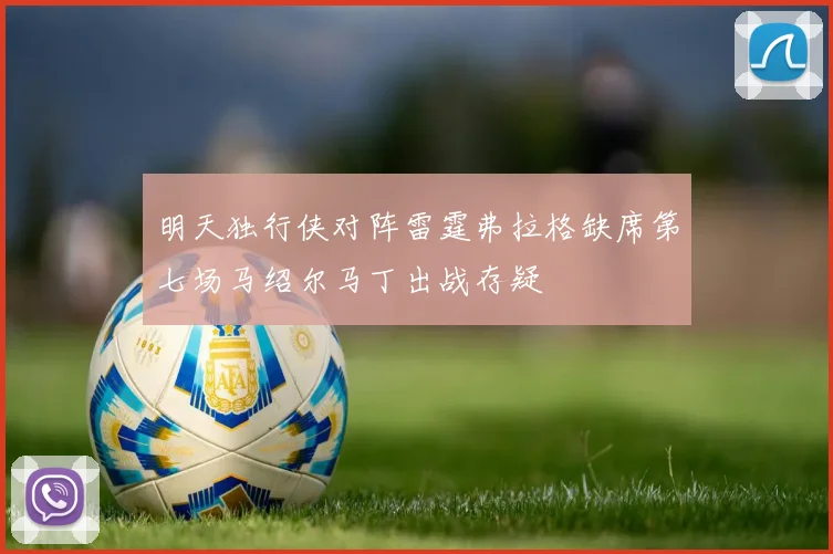 明天独行侠对阵雷霆弗拉格缺席第七场马绍尔马丁出战存疑
