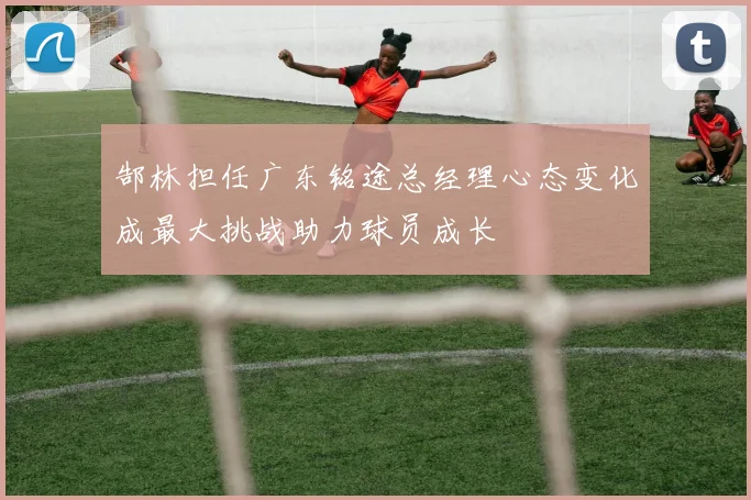 郜林担任广东铭途总经理心态变化成最大挑战助力球员成长