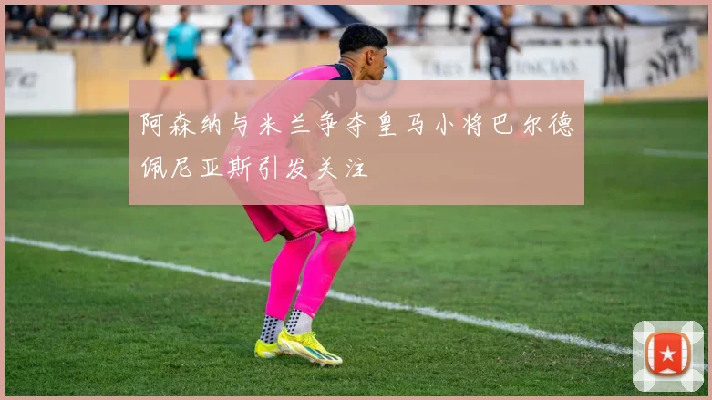 阿森纳与米兰争夺皇马小将巴尔德佩尼亚斯引发关注