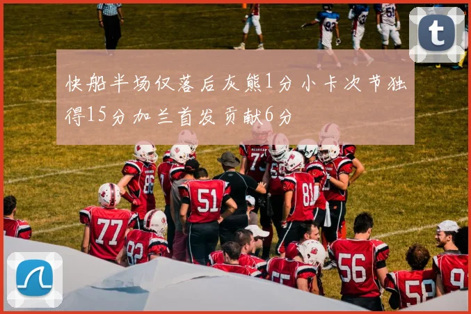 快船半场仅落后灰熊1分小卡次节独得15分加兰首发贡献6分