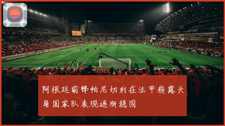 阿根廷前锋帕尼切利在法甲崭露头角国家队表现逐渐稳固