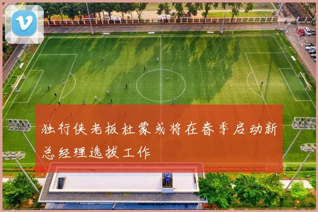 独行侠老板杜蒙或将在春季启动新总经理选拔工作