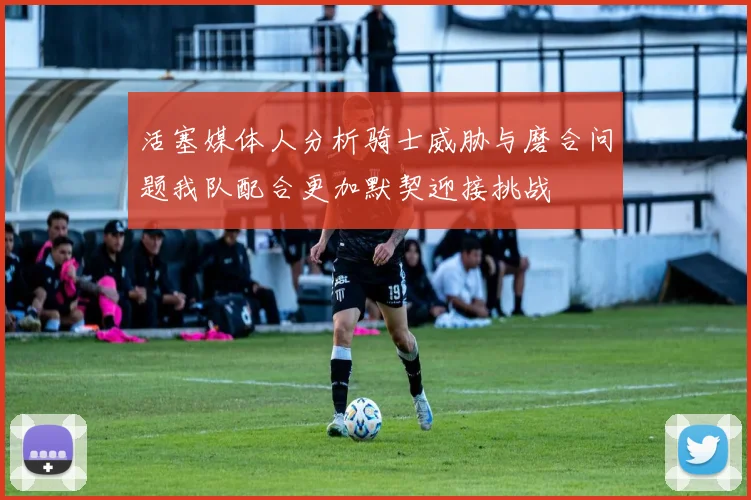 活塞媒体人分析骑士威胁与磨合问题我队配合更加默契迎接挑战