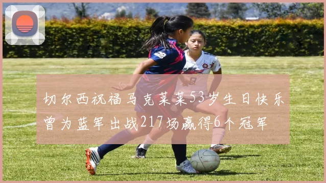 切尔西祝福马克莱莱53岁生日快乐曾为蓝军出战217场赢得6个冠军