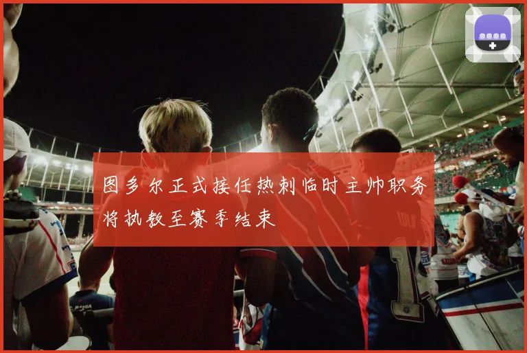 图多尔正式接任热刺临时主帅职务将执教至赛季结束