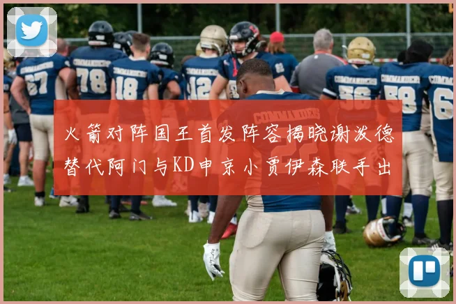 火箭对阵国王首发阵容揭晓谢泼德替代阿门与KD申京小贾伊森联手出战