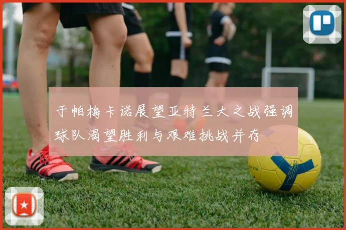 于帕梅卡诺展望亚特兰大之战强调球队渴望胜利与艰难挑战并存