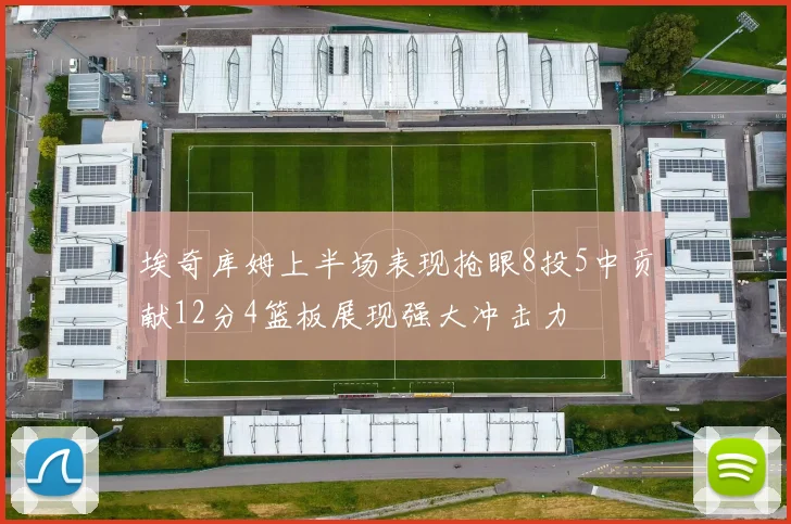 埃奇库姆上半场表现抢眼8投5中贡献12分4篮板展现强大冲击力