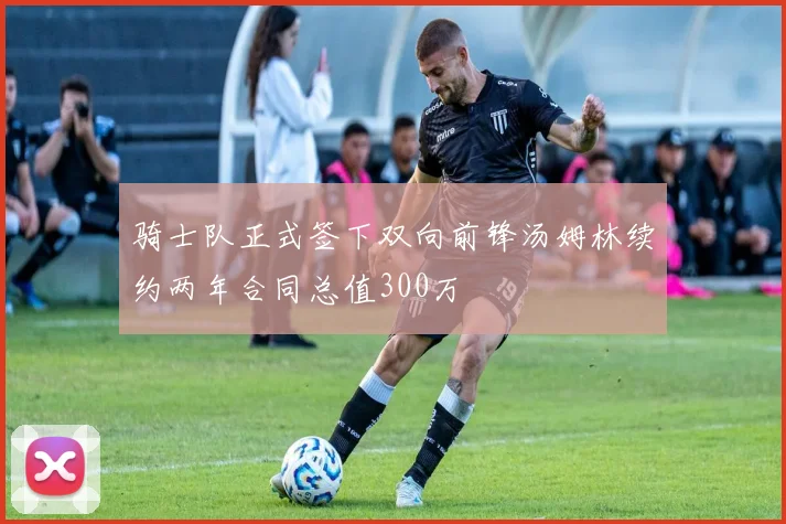 骑士队正式签下双向前锋汤姆林续约两年合同总值300万