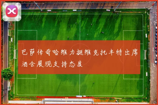 巴萨传奇哈维力挺维克托丰特出席酒会展现支持态度