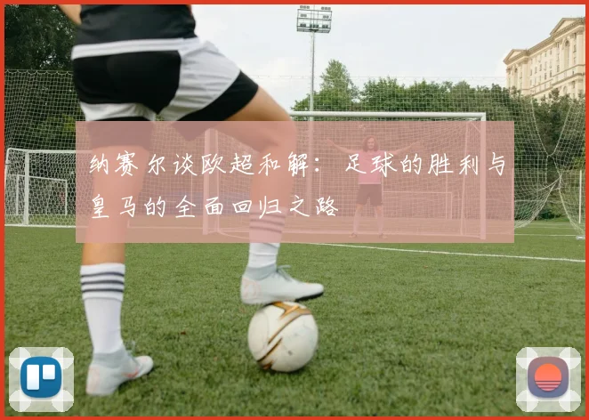纳赛尔谈欧超和解：足球的胜利与皇马的全面回归之路