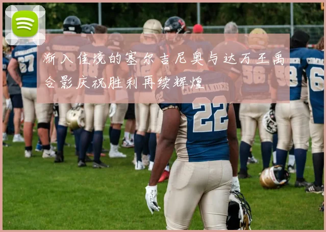 渐入佳境的塞尔吉尼奥与达万王禹合影庆祝胜利再续辉煌